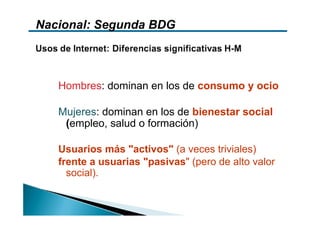 Nacional: Segunda BDG



   Hombres: dominan en los de consumo y ocio

   Mujeres: dominan en los de bienestar social
    (empleo, salud o formación)

   Usuarios más "activos" (a veces triviales)
   frente a usuarias "pasivas" (pero de alto valor
     social).
 
