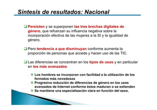 Síntesis de resultados: Nacional

   Persisten y se superponen las tres brechas digitales de
   género, que refuerzan su influencia negativa sobre la
   incorporación efectiva de las mujeres a la SI y la igualdad de
   género.

   Pero tendencia a que disminuyan conforme aumenta la
   proporción de personas que accede y hacen uso de las TIC.

   Las diferencias se concentran en los tipos de usos y en particular
   en los más avanzados.

       Los hombres se incorporan con facilidad a la utilización de los
       formatos más novedosos
       Progresiva reducción de diferencias de género en los usos
       avanzados de Internet conforme éstos maduran o se extienden
       Se mantiene una especialización clara en función del sexo.
 