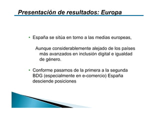 Presentación de resultados: Europa



   • España se sitúa en torno a las medias europeas,

      Aunque considerablemente alejado de los países
       más avanzados en inclusión digital e igualdad
       de género.

   • Conforme pasamos de la primera a la segunda
     BDG (especialmente en e-comercio) España
     desciende posiciones
 