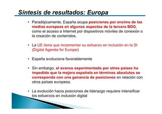 Síntesis de resultados: Europa
   • Paradójicamente, España ocupa posiciones por encima de las
     medias europeas en algunos aspectos de la tercera BDG,
     como el acceso a Internet por dispositivos móviles de conexión o
     la creación de contenidos.

   • La UE tiene que incrementar su esfuerzo en inclusión en la SI
     (Digital Agenda for Europe)

   • España evoluciona favorablemente

   • Sin embargo, el avance experimentado por otros países ha
     impedido que la mejora española en términos absolutos se
     corresponda con una ganancia de posiciones en relación con
     otros países europeos.

   • La evolución hacia posiciones de liderazgo requiere intensificar
     los esfuerzos en inclusión digital
 