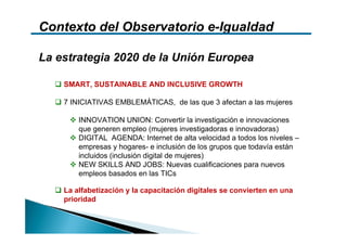 Contexto del Observatorio e-Igualdad

La estrategia 2020 de la Unión Europea

    SMART, SUSTAINABLE AND INCLUSIVE GROWTH

    7 INICIATIVAS EMBLEMÁTICAS, de las que 3 afectan a las mujeres

        INNOVATION UNION: Convertir la investigación e innovaciones
        que generen empleo (mujeres investigadoras e innovadoras)
        DIGITAL AGENDA: Internet de alta velocidad a todos los niveles –
        empresas y hogares- e inclusión de los grupos que todavía están
        incluidos (inclusión digital de mujeres)
        NEW SKILLS AND JOBS: Nuevas cualificaciones para nuevos
        empleos basados en las TICs

    La alfabetización y la capacitación digitales se convierten en una
    prioridad
 
