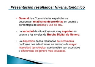 Presentación resultados: Nivel autonómico

   • General: las Comunidades españolas se
     encuentran relativamente próximas en cuanto a
     porcentajes de acceso y uso de TIC.

   • La variedad de situaciones es muy superior en
     cuanto a los niveles de Brecha Digital de Género.

   • La dispersión de los resultados se incrementa
     conforme nos adentramos en terrenos de mayor
     intensidad tecnológica, que también van asociados
     a diferencias de género más acusadas.
 