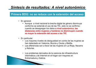 Síntesis de resultados: A nivel autonómico
Primera BDG: no se reduce con la extensión del acceso

     • En general:
        • Aunque a nivel nacional la brecha digital de género disminuye
           conforme se extiende el uso de las TIC, esto no se confirma :
           cuando se desagregan los datos a nivel autonómico, las
           distancias entre mujeres y hombres no disminuyen cuando
           es mayor la extensión del acceso a las TIC.

     • En particular:
        • Los mayores niveles de desigualdad en contra de las mujeres se
           han detectado en Valencia, Murcia y Ceuta y Melilla.
        • Las diferencias son a favor de las mujeres en La Rioja, Navarra
           y Asturias.

         • Los problemas derivados de la carencia de infraestructura
           informática y de Internet en el hogar son mayores en
           Extremadura y Galicia.
 
