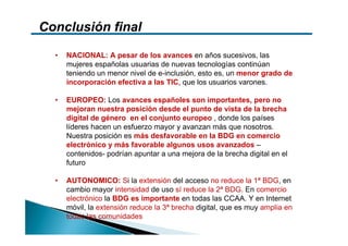 Conclusión final

  •   NACIONAL: A pesar de los avances en años sucesivos, las
      mujeres españolas usuarias de nuevas tecnologías continúan
      teniendo un menor nivel de e-inclusión, esto es, un menor grado de
      incorporación efectiva a las TIC, que los usuarios varones.

  •   EUROPEO: Los avances españoles son importantes, pero no
      mejoran nuestra posición desde el punto de vista de la brecha
      digital de género en el conjunto europeo , donde los países
      líderes hacen un esfuerzo mayor y avanzan más que nosotros.
      Nuestra posición es más desfavorable en la BDG en comercio
      electrónico y más favorable algunos usos avanzados –
      contenidos- podrían apuntar a una mejora de la brecha digital en el
      futuro

  •   AUTONOMICO: Si la extensión del acceso no reduce la 1ª BDG, en
      cambio mayor intensidad de uso sí reduce la 2ª BDG. En comercio
      electrónico la BDG es importante en todas las CCAA. Y en Internet
      móvil, la extensión reduce la 3ª brecha digital, que es muy amplia en
      todas las comunidades
 