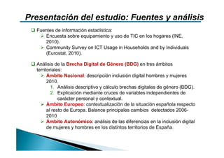 Presentación del estudio: Fuentes y análisis
  Fuentes de información estadística:
     Encuesta sobre equipamiento y uso de TIC en los hogares (INE,
     2010).
     Community Survey on ICT Usage in Households and by Individuals
     (Eurostat, 2010).

  Análisis de la Brecha Digital de Género (BDG) en tres ámbitos
  territoriales:
        Ámbito Nacional: descripción inclusión digital hombres y mujeres
        2010.
          1. Análisis descriptivo y cálculo brechas digitales de género (BDG).
          2. Explicación mediante cruces de variables independientes de
              carácter personal y contextual.
        Ámbito Europeo: contextualización de la situación española respecto
        al resto de Europa. Balance principales cambios detectados 2006-
        2010
        Ámbito Autonómico: análisis de las diferencias en la inclusión digital
        de mujeres y hombres en los distintos territorios de España.
 