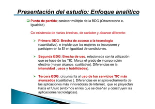 Presentación del estudio: Enfoque analítico
    Punto de partida: carácter múltiple de la BDG (Observatorio e-
    Igualdad)

    Co-existencia de varias brechas, de carácter y alcance diferente:

         Primera BDG: Brecha de acceso a la tecnología
         (cuantitativo), e impide que las mujeres se incorporen y
         participen en la SI en igualdad de condiciones.

         Segunda BDG: Brecha de uso, relacionada con la utilización
         que se hace de las TIC. Marca el grado de incorporación
         efectiva (mayor alcance, cualitativo). Diferencias en la
         intensidad , usos y habilidades).

         Tercera BDG: circunscrita al uso de los servicios TIC más
         avanzados (cualitativo ). Diferencias en el aprovechamiento de
         las aplicaciones más innovadoras de Internet, que se proyectan
         hacia el futuro (entornos en los que se diseñan y construyen las
         aplicaciones tecnológicas).
 