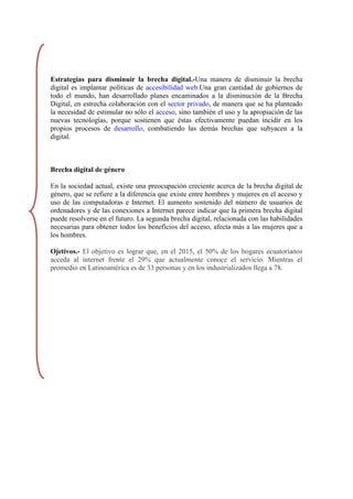 Estrategias para disminuir la brecha digital.-Una manera de disminuir la brecha
digital es implantar políticas de accesibilidad web.Una gran cantidad de gobiernos de
todo el mundo, han desarrollado planes encaminados a la disminución de la Brecha
Digital, en estrecha colaboración con el sector privado, de manera que se ha planteado
la necesidad de estimular no sólo el acceso, sino también el uso y la apropiación de las
nuevas tecnologías, porque sostienen que éstas efectivamente puedan incidir en los
propios procesos de desarrollo, combatiendo las demás brechas que subyacen a la
digital.



Brecha digital de género

En la sociedad actual, existe una preocupación creciente acerca de la brecha digital de
género, que se refiere a la diferencia que existe entre hombres y mujeres en el acceso y
uso de las computadoras e Internet. El aumento sostenido del número de usuarios de
ordenadores y de las conexiones a Internet parece indicar que la primera brecha digital
puede resolverse en el futuro. La segunda brecha digital, relacionada con las habilidades
necesarias para obtener todos los beneficios del acceso, afecta más a las mujeres que a
los hombres.

Ojetivos.- El objetivo es lograr que, en el 2015, el 50% de los hogares ecuatorianos
acceda al internet frente el 29% que actualmente conoce el servicio. Mientras el
promedio en Latinoamérica es de 33 personas y en los industrializados llega a 78.
 