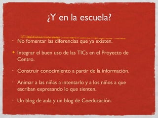 ¿Y en la escuela? No fomentar las diferencias que ya existen. Integrar el buen uso de las TICs en el Proyecto de Centro. Construir conocimiento a partir de la información. Animar a las niñas a intentarlo y a los niños a que escriban expresando lo que sienten. Un blog de aula y un blog de Coeducación. 