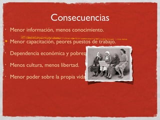 Consecuencias Menor información, menos conocimiento. Menor capacitación, peores puestos de trabajo. Dependencia económica y pobreza. Menos cultura, menos libertad. Menor poder sobre la propia vida. 