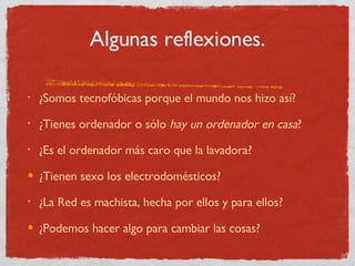 Algunas reflexiones. ¿Somos tecnofóbicas porque el mundo nos hizo así? ¿Tienes ordenador o sólo  hay un ordenador en casa ? ¿Es el ordenador más caro que la lavadora? ¿Tienen sexo los electrodomésticos? ¿La Red es machista, hecha por ellos y para ellos? ¿Podemos hacer algo para cambiar las cosas? 