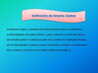 SE DEFINE COMO LA SEPARACIÓN QUE EXISTE ENTRE LAS PERSONAS
(COMUNIDADES, ESTADOS, PAÍSES…) QUE UTILIZAN LAS TECNOLOGÍAS
DE INFORMACIÓN Y COMUNICACIÓN (TIC) COMO UNA PARTE RUTINARIA
DE SU VIDA DIARIA Y AQUELLAS QUE NO TIENEN ACCESO A LAS MISMAS Y
QUE AUNQUE LAS TENGAN NO SABEN COMO UTILIZARLAS.