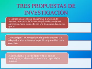 TRES PROPUESTAS DE
INVESTIGACIÓN
1.- Aplicar un aprendizaje colaborativo a un grupo de
alumnos, usando las TICS y ver en qué medida mejora el
aprendizaje, tanto los que tienen una discapacidad como los
que no.
2.-Investigar si los contenidos del profesorado están
adaptados a los softwares específicos que utiliza cada
colectivo.
3.-Identificar si a través del uso de las nuevas
tecnologías, el alumnado potencia sus capacidades
internas.