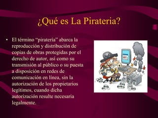 ¿Qué es La Pirateria?
• El término “piratería” abarca la
reproducción y distribución de
copias de obras protegidas por el
derecho de autor, así como su
transmisión al público o su puesta
a disposición en redes de
comunicación en línea, sin la
autorización de los propietarios
legítimos, cuando dicha
autorización resulte necesaria
legalmente.
 