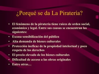 ¿Porqué se da La Piratería?
• El fenómeno de la piratería tiene raíces de orden social,
económico y legal. Entre sus causas se encuentran las
siguientes:
• Escasa sensibilización del público
• Alta demanda de bienes culturales
• Protección ineficaz de la propiedad intelectual y poco
respeto de los derechos
• El precio elevado de los bienes culturales
• Dificultad de acceso a las obras originales
• Entre otras…
 