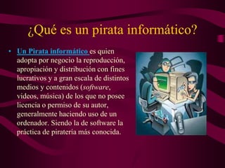 ¿Qué es un pirata informático?
• Un Pirata informático es quien
adopta por negocio la reproducción,
apropiación y distribución con fines
lucrativos y a gran escala de distintos
medios y contenidos (software,
videos, música) de los que no posee
licencia o permiso de su autor,
generalmente haciendo uso de un
ordenador. Siendo la de software la
práctica de piratería más conocida.
 