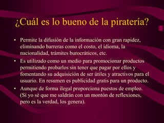 ¿Cuál es lo bueno de la piratería?
• Permite la difusión de la información con gran rapidez,
eliminando barreras como el costo, el idioma, la
nacionalidad, trámites burocráticos, etc.
• Es utilizado como un medio para promocionar productos
permitiendo probarlos sin tener que pagar por ellos y
fomentando su adquisición de ser útiles y atractivos para el
usuario. En resumen es publicidad gratis para un producto.
• Aunque de forma ilegal proporciona puestos de empleo.
(Sí yo sé que me saldrán con un montón de reflexiones,
pero es la verdad, los genera).
 