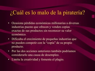 ¿Cuál es lo malo de la piratería?
• Ocasiona pérdidas económicas millonarias a diversas
industrias puesto que ofrecen y venden copias
exactas de sus productos sin reconocer su valor
económico.
• Dificulta el crecimiento de pequeñas industrias que
no pueden competir con la “copia” de su propio
producto.
• Por las dos acciones anteriores también podríamos
considerarlo una causa de desempleo.
• Limita la creatividad y fomenta el plagio.
 
