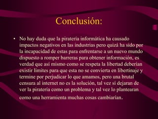 Conclusión:
• No hay duda que la piratería informática ha causado
impactos negativos en las industrias pero quizá ha sido por
la incapacidad de estas para enfrentarse a un nuevo mundo
dispuesto a romper barreras para obtener información, es
verdad que así mismo como se respeta la libertad deberían
existir límites para que esta no se convierta en libertinaje y
termine por perjudicar lo que amamos, pero una brutal
censura al internet no es la solución, tal vez sí dejaran de
ver la piratería como un problema y tal vez lo plantearan
como una herramienta muchas cosas cambiarían.
 