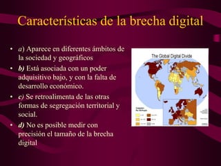 Características de la brecha digital
• a) Aparece en diferentes ámbitos de
la sociedad y geográficos
• b) Está asociada con un poder
adquisitivo bajo, y con la falta de
desarrollo económico.
• c) Se retroalimenta de las otras
formas de segregación territorial y
social.
• d) No es posible medir con
precisión el tamaño de la brecha
digital
 