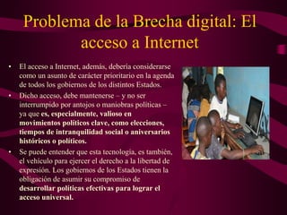 Problema de la Brecha digital: El
acceso a Internet
• El acceso a Internet, además, debería considerarse
como un asunto de carácter prioritario en la agenda
de todos los gobiernos de los distintos Estados.
• Dicho acceso, debe mantenerse – y no ser
interrumpido por antojos o maniobras políticas –
ya que es, especialmente, valioso en
movimientos políticos clave, como elecciones,
tiempos de intranquilidad social o aniversarios
históricos o políticos.
• Se puede entender que esta tecnología, es también,
el vehículo para ejercer el derecho a la libertad de
expresión. Los gobiernos de los Estados tienen la
obligación de asumir su compromiso de
desarrollar políticas efectivas para lograr el
acceso universal.
 