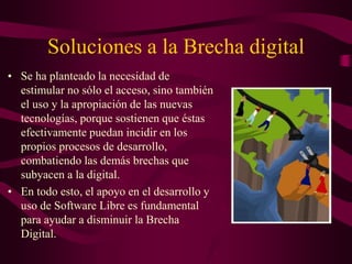 Soluciones a la Brecha digital
• Se ha planteado la necesidad de
estimular no sólo el acceso, sino también
el uso y la apropiación de las nuevas
tecnologías, porque sostienen que éstas
efectivamente puedan incidir en los
propios procesos de desarrollo,
combatiendo las demás brechas que
subyacen a la digital.
• En todo esto, el apoyo en el desarrollo y
uso de Software Libre es fundamental
para ayudar a disminuir la Brecha
Digital.
 