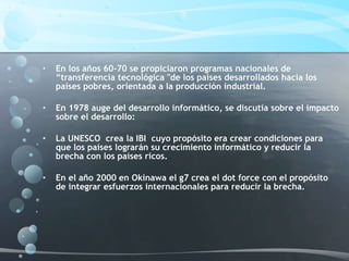 • En los años 60-70 se propiciaron programas nacionales de
“transferencia tecnológica "de los países desarrollados hacia los
países pobres, orientada a la producción industrial.
• En 1978 auge del desarrollo informático, se discutía sobre el impacto
sobre el desarrollo:
• La UNESCO crea la IBI cuyo propósito era crear condiciones para
que los países lograrán su crecimiento informático y reducir la
brecha con los países ricos.
• En el año 2000 en Okinawa el g7 crea el dot force con el propósito
de integrar esfuerzos internacionales para reducir la brecha.
 