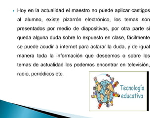  Hoy en la actualidad el maestro no puede aplicar castigos
al alumno, existe pizarrón electrónico, los temas son
presentados por medio de diapositivas, por otra parte si
queda alguna duda sobre lo expuesto en clase, fácilmente
se puede acudir a internet para aclarar la duda, y de igual
manera toda la información que deseemos o sobre los
temas de actualidad los podemos encontrar en televisión,
radio, periódicos etc.
 