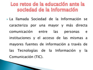  La llamada Sociedad de la Información se
caracteriza por una mayor y más directa
comunicación entre las personas e
instituciones y el acceso de las mismas a
mayores fuentes de información a través de
las Tecnologías de la Información y la
Comunicación (TIC).
 