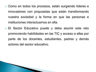  Como en todos los procesos, están surgiendo líderes e
innovadores con propuestas que están transformando
nuestra sociedad y la forma en que las personas e
instituciones interactuamos en ella.
 El Sector Educativo puede y debe asumir este reto
promoviendo habilidades en las TIC y acceso a ellas por
parte de los docentes, estudiantes, padres y demás
actores del sector educativo.
 