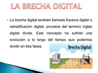  La brecha digital también llamada fractura digital o
estratificación digital, proviene del termino ingles
digital divide. Este concepto ha sufrido una
evolución a lo largo del tiempo que podemos
dividir en tres fases.
 