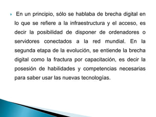  En un principio, sólo se hablaba de brecha digital en
lo que se refiere a la infraestructura y el acceso, es
decir la posibilidad de disponer de ordenadores o
servidores conectados a la red mundial. En la
segunda etapa de la evolución, se entiende la brecha
digital como la fractura por capacitación, es decir la
posesión de habilidades y competencias necesarias
para saber usar las nuevas tecnologías.
 