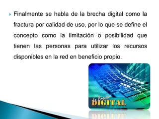  Finalmente se habla de la brecha digital como la
fractura por calidad de uso, por lo que se define el
concepto como la limitación o posibilidad que
tienen las personas para utilizar los recursos
disponibles en la red en beneficio propio.
 