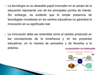  La tecnología en su deseable papel innovador en el campo de la
educación representa uno de los principales puntos de interés.
Sin embargo, es evidente que la simple presencia de
tecnologías novedosas en los centros educativos no garantiza la
innovación en su significado real.
 La innovación debe ser entendida como el cambio producido en
las concepciones de la enseñanza y en los proyectos
educativos, en la manera de pensarlos y de llevarlos a la
práctica.
 