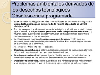 Problemas ambientales derivados de
los desechos tecnológicos
Obsolescencia programada.
 La obsolescencia programada es la vida útil que le da una fábrica o empresa a
un producto, cuando pase este periodo de vida útil el producto se volverá
obsoleto, inútil.
 Esto se creó para que el consumidor se viera obligado a adquirir un producto nuevo
igual o similar. La mayoría de los productos están “programados para morir”, y
muchas veces cuando estos dispositivos mueren es más económico adquirir uno
nuevo que reparar el que ya tenemos.
 La obsolescencia programada asegura una gran demanda, por lo tanto las
empresas tienen más beneficios y una continua oferta. Esto influye de gran manera
en el desarrollo de la economía.
 Tenemos tres tipos de obsolescencia:
 Obsolescencia de función, este tipo de obsolescencia se da cuando sale a la venta
un producto más avanzado, es decir con nuevas funciones.
 Obsolescencia de calidad, en este tipo de obsolescencia el producto después de
tener cierto tiempo de uso empieza a presentar fallas y un mal funcionamiento.
 Obsolescencia de deseo, ocurre cuando sale a la venta un producto más avanzado
y las personas cambian el que ya tienen, solo por cuestiones de estilos o moda.
 