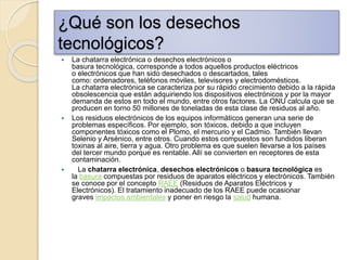 ¿Qué son los desechos
tecnológicos?
 La chatarra electrónica o desechos electrónicos o
basura tecnológica, corresponde a todos aquellos productos eléctricos
o electrónicos que han sido desechados o descartados, tales
como: ordenadores, teléfonos móviles, televisores y electrodomésticos.
La chatarra electrónica se caracteriza por su rápido crecimiento debido a la rápida
obsolescencia que están adquiriendo los dispositivos electrónicos y por la mayor
demanda de estos en todo el mundo, entre otros factores. La ONU calcula que se
producen en torno 50 millones de toneladas de esta clase de residuos al año.
 Los residuos electrónicos de los equipos informáticos generan una serie de
problemas específicos. Por ejemplo, son tóxicos, debido a que incluyen
componentes tóxicos como el Plomo, el mercurio y el Cadmio. También llevan
Selenio y Arsénico, entre otros. Cuando estos compuestos son fundidos liberan
toxinas al aire, tierra y agua. Otro problema es que suelen llevarse a los países
del tercer mundo porque es rentable. Allí se convierten en receptores de esta
contaminación.
 La chatarra electrónica, desechos electrónicos o basura tecnológica es
la basura compuestas por residuos de aparatos eléctricos y electrónicos. También
se conoce por el concepto RAEE (Residuos de Aparatos Eléctricos y
Electrónicos). El tratamiento inadecuado de los RAEE puede ocasionar
graves impactos ambientales y poner en riesgo la salud humana.
 