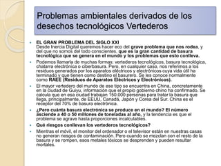 Problemas ambientales derivados de los
desechos tecnológicos Vertederos
 EL GRAN PROBLEMA DEL SIGLO XXI
Desde Inercia Digital queremos hacer eco del grave problema que nos rodea, y
del que no somos del todo conscientes, que es la gran cantidad de basura
tecnológica que se genera en el mundo y los problemas que esto conlleva.
 Podemos llamarla de muchas formas: vertederos tecnológicos, basura tecnológica,
chatarra electrónica o ciberbasura. Pero, en cualquier caso, nos referimos a los
residuos generados por los aparatos eléctricos y electrónicos cuya vida útil ha
terminado y que tienen como destino el basurero. Se les conoce normalmente
como RAEE (Residuos de Aparatos Eléctricos y Electrónicos).
 El mayor vertedero del mundo de ese tipo se encuentra en China, concretamente
en la ciudad de Guiyu, información que el propio gobierno chino ha confirmado. Se
calcula que en esa ciudad trabajan 150.000 personas para tratar la basura que
llega, principalmente, de EEUU, Canadá, Japón y Corea del Sur. China es el
receptor del 70% de basura electrónica.
 ¿Pero cuánta basura electrónica se produce en el mundo? El número
asciende a 40 o 50 millones de toneladas al año, y la tendencia es que el
problema se agrave hasta proporciones incalculables.
 Qué riesgos conllevan los vertederos tecnológicos?
 Mientras el móvil, el monitor del ordenador o el televisor están en nuestras casas
no generan riesgos de contaminación. Pero cuando se mezclan con el resto de la
basura y se rompen, esos metales tóxicos se desprenden y pueden resultar
mortales.
 