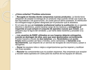  ¿Cómo evitarlos? Posibles soluciones
 – Recogida en tiendas donde compramos nuevos productos. La tienda tiene
obligación de aceptar la entrega de un producto viejo cuando vende uno nuevo de
tipo equivalente o de igual función, sin coste para el último poseedor. El distribuidor
los entregará luego al gestor designado por el productor que le abastece.
 En el caso de que un instalador profesional realice la sustitución de un aparato
eléctrico o electrónico, podrá hacerse cargo de los residuos y entregarlos al
mayorista al cual compró el conjunto de aparatos nuevos que instaló, que
adquiere aquí la figura del vendedor, y por tanto debe recibirlos y proceder a su
gestión.
 – Los usuarios de RAEE utilizados en sus hogares deberán entregarlos,
cuando se deshagan de ellos, para que sean gestionados correctamente.
Pueden hacerlo a través de dos sistemas: uno, llevándolos a un punto
limpio (éstos pueden ser fijos o móviles, como camiones); o llamando a su
Ayuntamiento, que dispone de un servicio de recogida de voluminosos y pasan a
recogerlos.
 – Donar los equipos rotos o viejos a organizaciones que los reparan y reutilizan
con fines sociales.
 – Reciclar los componentes que no puedan repararse. Hay empresas que acopian
y reciclan estos aparatos sin costo para los dueños de los equipos en desuso.
 