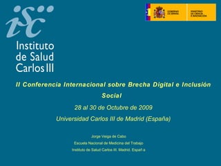  




II Conferencia Internacional sobre Brecha Digital e Inclusión
                                   Social
                  28 al 30 de Octubre de 2009
            Universidad Carlos III de Madrid (España)

                             Jorge Veiga de Cabo
                  Escuela Nacional de Medicina del Trabajo
                 Instituto de Salud Carlos III. Madrid. Españ a
 