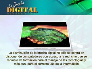 La BrechadigitalLa disminución de la brecha digital no sólo se centra en disponer de computadores con acceso a la red, sino que se requiere de formación para el manejo de las tecnologías y más aun, para el correcto uso de la información