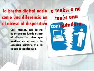 La brecha digital nació
como una diferencia en
el acceso al dispositivo
Con Internet, esa brecha
no solamente fue de acceso
al dispositivo sino que
también de acceso a la
conexión primero, y a la
banda ancha después.