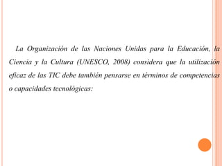 La Organización de las Naciones Unidas para la Educación, la

Ciencia y la Cultura (UNESCO, 2008) considera que la utilización
eficaz de las TIC debe también pensarse en términos de competencias
o capacidades tecnológicas:

 