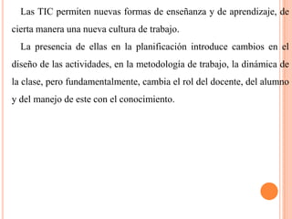 Las TIC permiten nuevas formas de enseñanza y de aprendizaje, de

cierta manera una nueva cultura de trabajo.
La presencia de ellas en la planificación introduce cambios en el
diseño de las actividades, en la metodología de trabajo, la dinámica de

la clase, pero fundamentalmente, cambia el rol del docente, del alumno
y del manejo de este con el conocimiento.

 