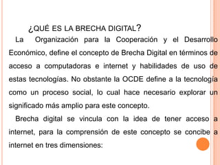 ¿QUÉ ES LA BRECHA DIGITAL?
La

Organización para la Cooperación y el Desarrollo

Económico, define el concepto de Brecha Digital en términos de
acceso a computadoras e internet y habilidades de uso de
estas tecnologías. No obstante la OCDE define a la tecnología
como un proceso social, lo cual hace necesario explorar un

significado más amplio para este concepto.
Brecha digital se vincula con la idea de tener acceso a
internet, para la comprensión de este concepto se concibe a

internet en tres dimensiones:

 