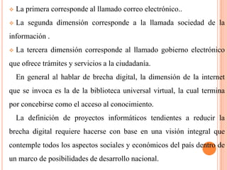 

La primera corresponde al llamado correo electrónico..



La segunda dimensión corresponde a la llamada sociedad de la

información .


La tercera dimensión corresponde al llamado gobierno electrónico

que ofrece trámites y servicios a la ciudadanía.
En general al hablar de brecha digital, la dimensión de la internet
que se invoca es la de la biblioteca universal virtual, la cual termina
por concebirse como el acceso al conocimiento.
La definición de proyectos informáticos tendientes a reducir la
brecha digital requiere hacerse con base en una visión integral que
contemple todos los aspectos sociales y económicos del país dentro de
un marco de posibilidades de desarrollo nacional.

 