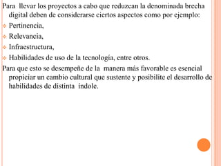 Para llevar los proyectos a cabo que reduzcan la denominada brecha
digital deben de considerarse ciertos aspectos como por ejemplo:
 Pertinencia,
 Relevancia,
 Infraestructura,
 Habilidades de uso de la tecnología, entre otros.
Para que esto se desempeñe de la manera más favorable es esencial
propiciar un cambio cultural que sustente y posibilite el desarrollo de
habilidades de distinta índole.

 