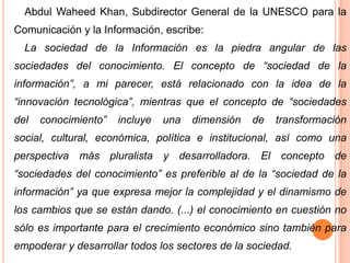 Abdul Waheed Khan, Subdirector General de la UNESCO para la
Comunicación y la Información, escribe:
La sociedad de la Información es la piedra angular de las
sociedades del conocimiento. El concepto de “sociedad de la
información”, a mi parecer, está relacionado con la idea de la
“innovación tecnológica”, mientras que el concepto de “sociedades
del

conocimiento”

incluye

una

dimensión

de

transformación

social, cultural, económica, política e institucional, así como una

perspectiva más pluralista y desarrolladora. El concepto de
“sociedades del conocimiento” es preferible al de la “sociedad de la
información” ya que expresa mejor la complejidad y el dinamismo de

los cambios que se están dando. (...) el conocimiento en cuestión no
sólo es importante para el crecimiento económico sino también para
empoderar y desarrollar todos los sectores de la sociedad.

 