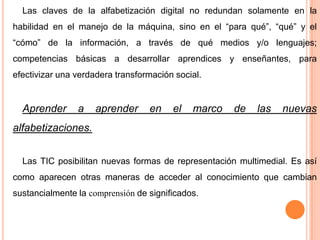 Las claves de la alfabetización digital no redundan solamente en la
habilidad en el manejo de la máquina, sino en el “para qué”, “qué” y el
“cómo” de la información, a través de qué medios y/o lenguajes;
competencias básicas a desarrollar aprendices y enseñantes, para
efectivizar una verdadera transformación social.

Aprender

a

aprender

en

el

marco

de

las

nuevas

alfabetizaciones.
Las TIC posibilitan nuevas formas de representación multimedial. Es así
como aparecen otras maneras de acceder al conocimiento que cambian

sustancialmente la comprensión de significados.

 