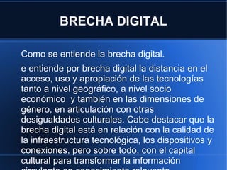 BRECHA DIGITAL
Como se entiende la brecha digital.
e entiende por brecha digital la distancia en el
acceso, uso y apropiación de las tecnologías
tanto a nivel geográfico, a nivel socio
económico y también en las dimensiones de
género, en articulación con otras
desigualdades culturales. Cabe destacar que la
brecha digital está en relación con la calidad de
la infraestructura tecnológica, los dispositivos y
conexiones, pero sobre todo, con el capital
cultural para transformar la información
 