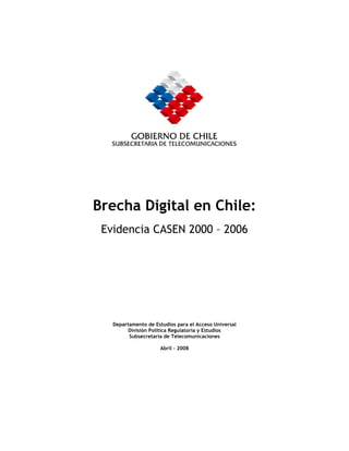 Brecha Digital en Chile:
 Evidencia CASEN 2000 – 2006




   Departamento de Estudios para el Acceso Universal
         División Política Regulatoria y Estudios
         Subsecretaría de Telecomunicaciones

                     Abril - 2008
 