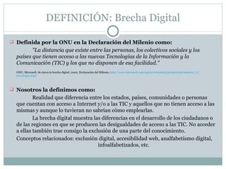 DEFINICIÓN: Brecha Digital <ul><li>Definida por la ONU en la Declaración del Milenio como:    </li></ul><ul><li>"La d...